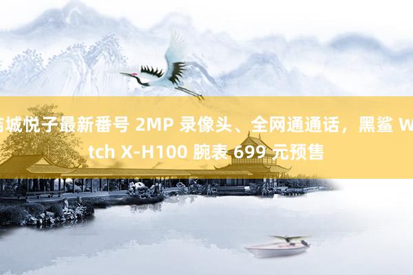 結城悦子最新番号 2MP 录像头、全网通通话，黑鲨 Watch X-H100 腕表 699 元预售