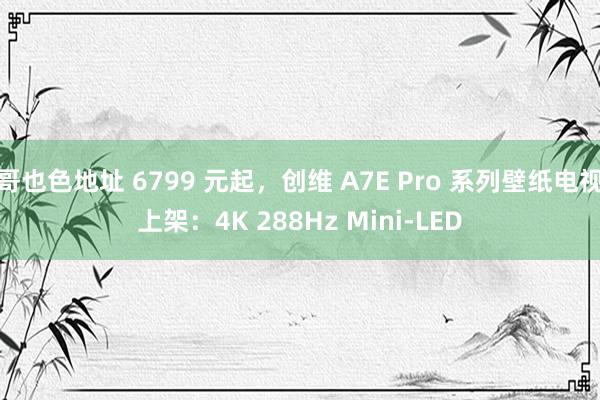 哥也色地址 6799 元起，创维 A7E Pro 系列壁纸电视上架：4K 288Hz Mini-LED