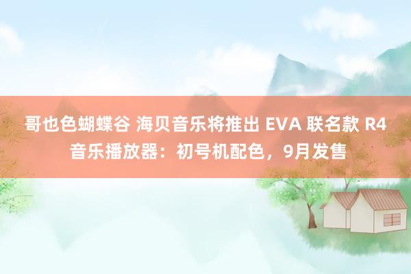 哥也色蝴蝶谷 海贝音乐将推出 EVA 联名款 R4 音乐播放器：初号机配色，9月发售