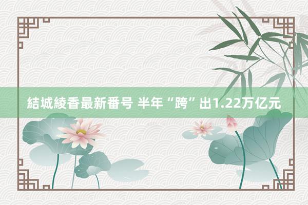 結城綾香最新番号 半年“跨”出1.22万亿元