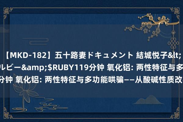 【MKD-182】五十路妻ドキュメント 結城悦子</a>2017-10-15ルビー&$RUBY119分钟 氧化铝: 两性特征与多功能哄骗——从酸碱性质改善中性