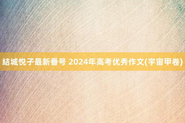 結城悦子最新番号 2024年高考优秀作文(宇宙甲卷)