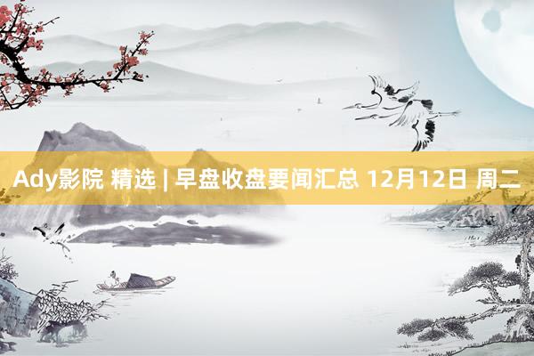 Ady影院 精选 | 早盘收盘要闻汇总 12月12日 周二