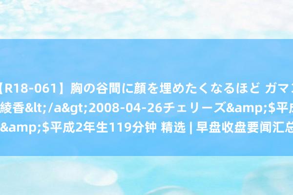 【R18-061】胸の谷間に顔を埋めたくなるほど ガマンの出来ない巨乳 結城綾香</a>2008-04-26チェリーズ&$平成2年生119分钟 精选 | 早盘收盘要闻汇总 12月11日 周一