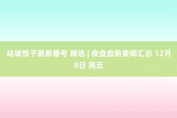 結城悦子最新番号 精选 | 夜盘盘前要闻汇总 12月8日 周五