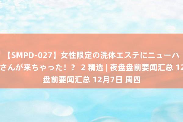 【SMPD-027】女性限定の洗体エステにニューハーフのお客さんが来ちゃった！？ 2 精选 | 夜盘盘前要闻汇总 12月7日 周四