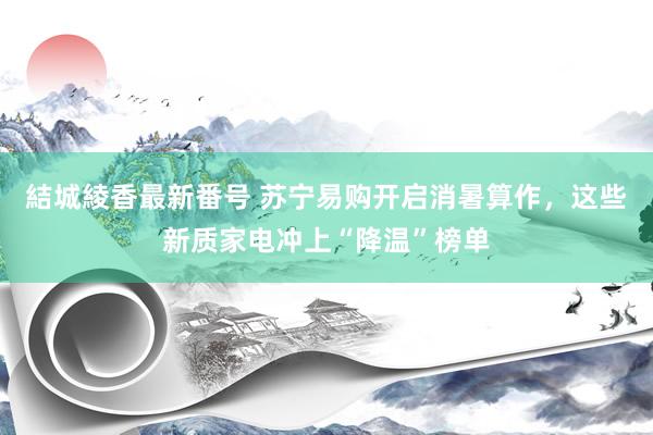 結城綾香最新番号 苏宁易购开启消暑算作，这些新质家电冲上“降温”榜单