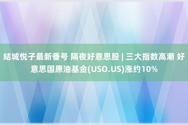 結城悦子最新番号 隔夜好意思股 | 三大指数高潮 好意思国原油基金(USO.US)涨约10%