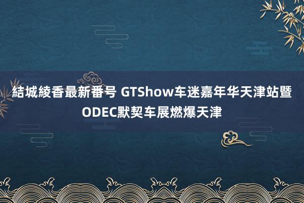 結城綾香最新番号 GTShow车迷嘉年华天津站暨ODEC默契车展燃爆天津