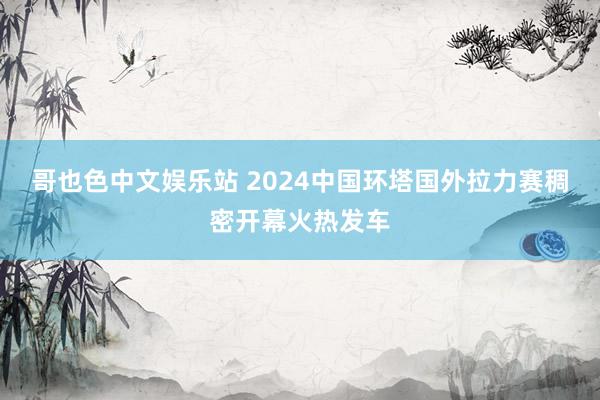 哥也色中文娱乐站 2024中国环塔国外拉力赛稠密开幕火热发车