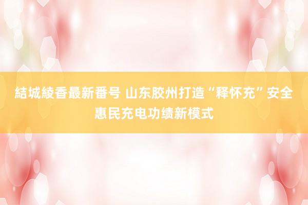 結城綾香最新番号 山东胶州打造“释怀充”安全惠民充电功绩新模式