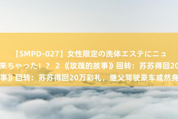 【SMPD-027】女性限定の洗体エステにニューハーフのお客さんが来ちゃった！？ 2 《玫瑰的故事》回转：苏苏得回20万彩礼，继父驾驶豪车或然身一火