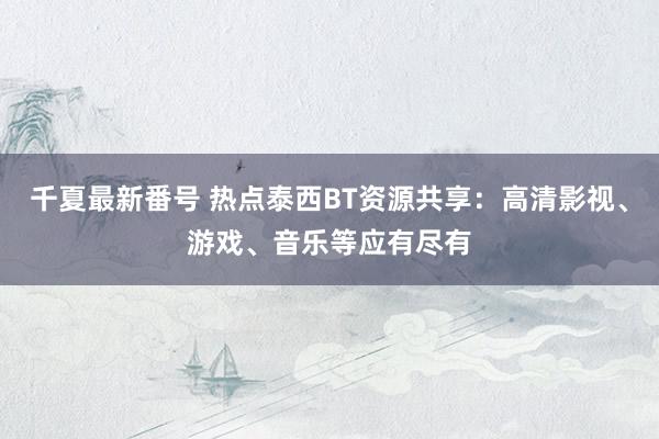 千夏最新番号 热点泰西BT资源共享：高清影视、游戏、音乐等应有尽有