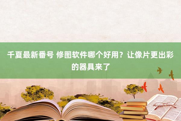 千夏最新番号 修图软件哪个好用？让像片更出彩的器具来了