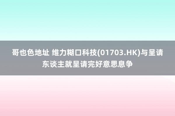 哥也色地址 维力糊口科技(01703.HK)与呈请东谈主就呈请完好意思息争