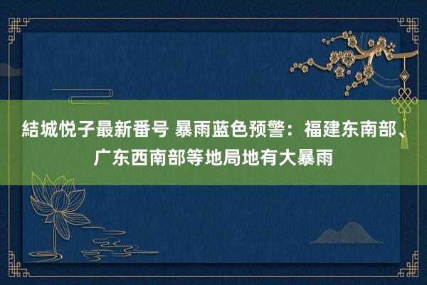 結城悦子最新番号 暴雨蓝色预警：福建东南部、广东西南部等地局地有大暴雨