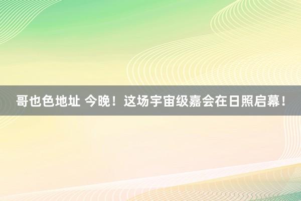 哥也色地址 今晚！这场宇宙级嘉会在日照启幕！