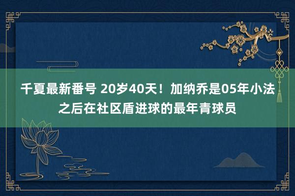 千夏最新番号 20岁40天！加纳乔是05年小法之后在社区盾进球的最年青球员