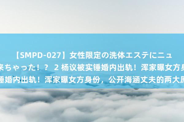 【SMPD-027】女性限定の洗体エステにニューハーフのお客さんが来ちゃった！？ 2 杨议被实锤婚内出轨！浑家曝女方身份，公开海涵丈夫的两大原因