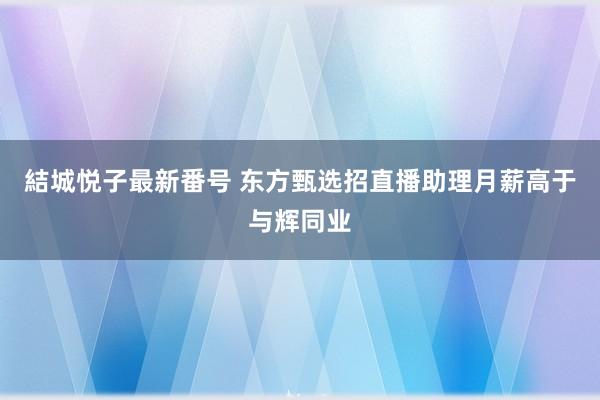 結城悦子最新番号 东方甄选招直播助理月薪高于与辉同业