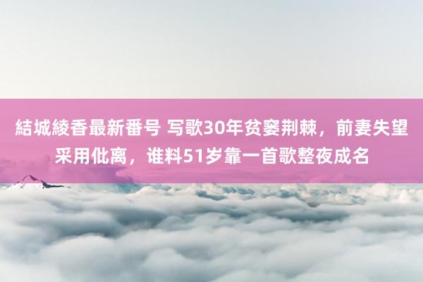 結城綾香最新番号 写歌30年贫窭荆棘，前妻失望采用仳离，谁料51岁靠一首歌整夜成名