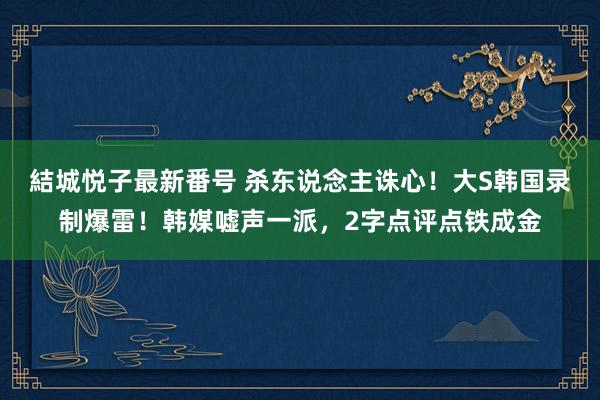 結城悦子最新番号 杀东说念主诛心！大S韩国录制爆雷！韩媒嘘声一派，2字点评点铁成金