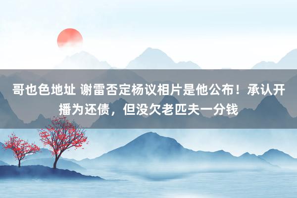 哥也色地址 谢雷否定杨议相片是他公布！承认开播为还债，但没欠老匹夫一分钱