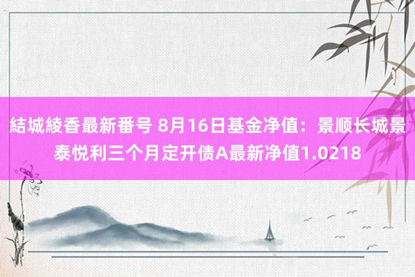 結城綾香最新番号 8月16日基金净值：景顺长城景泰悦利三个月定开债A最新净值1.0218