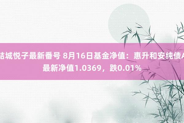 結城悦子最新番号 8月16日基金净值：惠升和安纯债A最新净值1.0369，跌0.01%