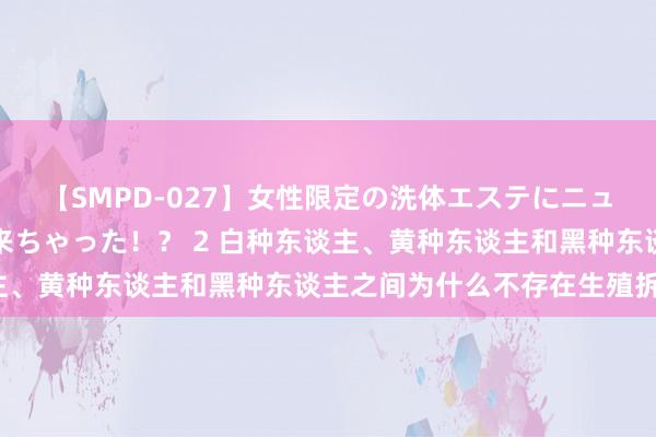 【SMPD-027】女性限定の洗体エステにニューハーフのお客さんが来ちゃった！？ 2 白种东谈主、黄种东谈主和黑种东谈主之间为什么不存在生殖拆开？