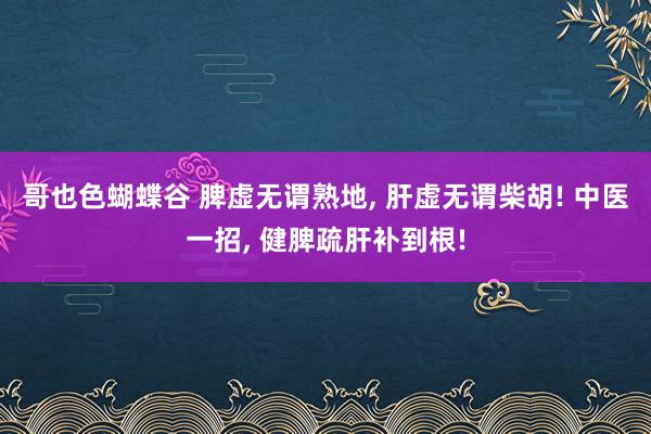 哥也色蝴蝶谷 脾虚无谓熟地， 肝虚无谓柴胡! 中医一招， 健脾疏肝补到根!