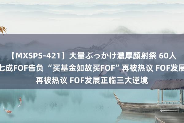 【MXSPS-421】大量ぶっかけ濃厚顔射祭 60人5時間 年内超七成FOF告负 “买基金如故买FOF”再被热议 FOF发展正临三大逆境