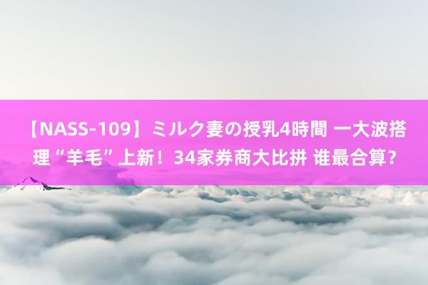 【NASS-109】ミルク妻の授乳4時間 一大波搭理“羊毛”上新！34家券商大比拼 谁最合算？