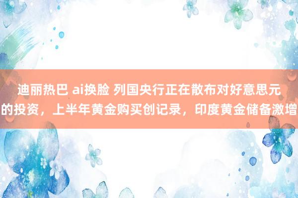 迪丽热巴 ai换脸 列国央行正在散布对好意思元的投资，上半年黄金购买创记录，印度黄金储备激增