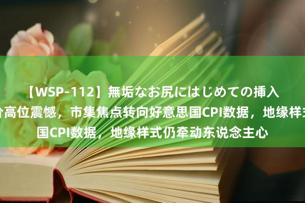 【WSP-112】無垢なお尻にはじめての挿入 黄金交游教唆：金价高位震憾，市集焦点转向好意思国CPI数据，地缘样式仍牵动东说念主心