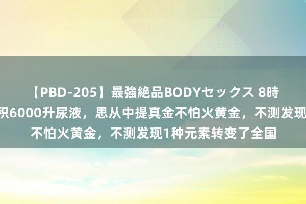 【PBD-205】最強絶品BODYセックス 8時間スペシャル 他囤积6000升尿液，思从中提真金不怕火黄金，不测发现1种元素转变了全国