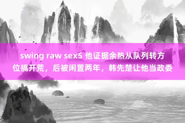 swing raw sex5 他证据余热从队列转方位搞开荒，后被闲置两年，韩先楚让他当政委