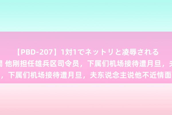 【PBD-207】1対1でネットリと凌辱されるプレミア女優たち 8時間 他刚担任雄兵区司令员，下属们机场接待遭月旦，夫东说念主说他不近情面