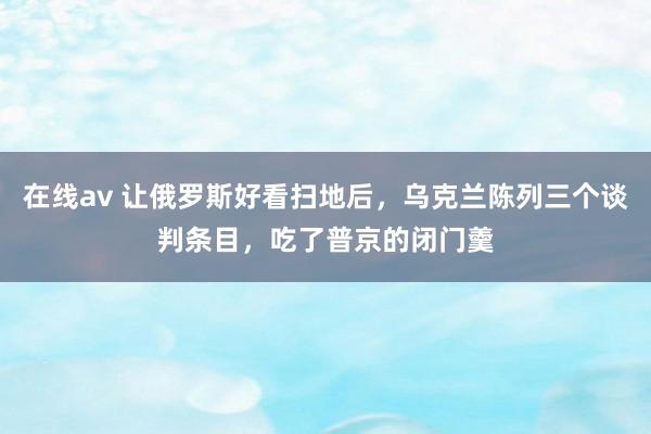 在线av 让俄罗斯好看扫地后，乌克兰陈列三个谈判条目，吃了普京的闭门羹