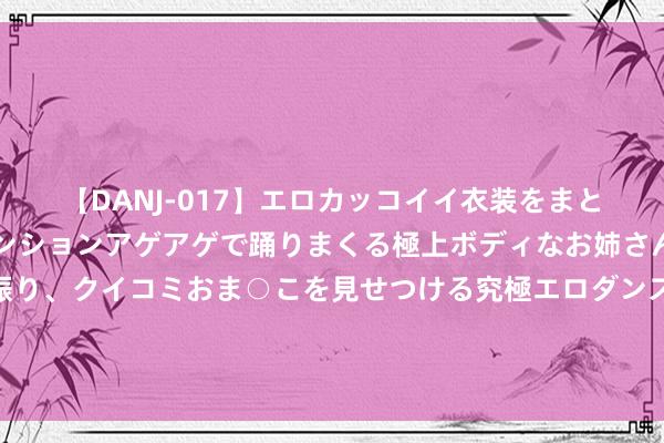 【DANJ-017】エロカッコイイ衣装をまとい、エグイポーズでテンションアゲアゲで踊りまくる極上ボディなお姉さん。ガンガンに腰を振り、クイコミおま○こを見せつける究極エロダンス！ 2 猖狂派为何须须沦陷？不怪虚竹，你看金庸晚年是若何评价猖狂派的