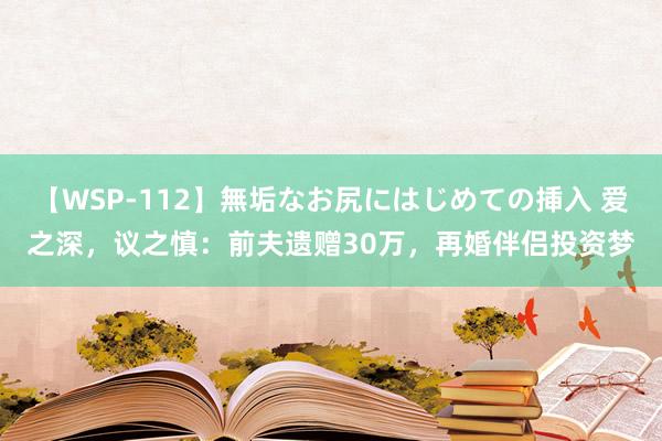 【WSP-112】無垢なお尻にはじめての挿入 爱之深，议之慎：前夫遗赠30万，再婚伴侣投资梦