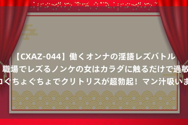 【CXAZ-044】働くオンナの淫語レズバトル DX 20シーン 4時間 職場でレズるノンケの女はカラダに触るだけで過敏に反応し、オマ○コぐちょぐちょでクリトリスが超勃起！マン汁吸いまくるとソリながらイキまくり！！ 夜读丨六合至味，莫过于母亲的滋味