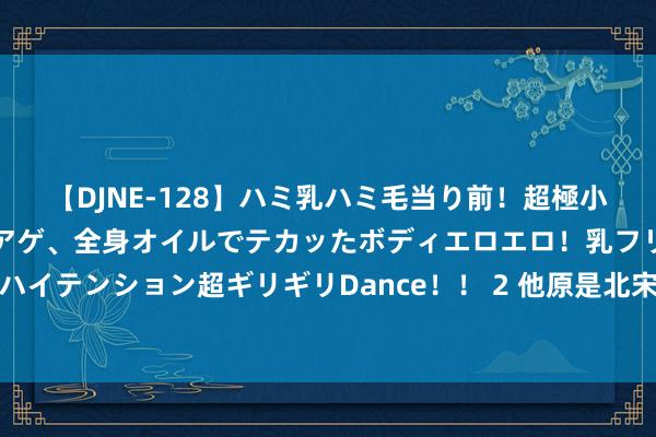 【DJNE-128】ハミ乳ハミ毛当り前！超極小ビキニでテンションアゲアゲ、全身オイルでテカッたボディエロエロ！乳フリ尻フリまくりのハイテンション超ギリギリDance！！ 2 他原是北宋官员，后却成金朝丞相，还助兀术拼集南宋