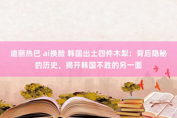 迪丽热巴 ai换脸 韩国出土四件木犁：背后隐秘的历史，揭开韩国不胜的另一面