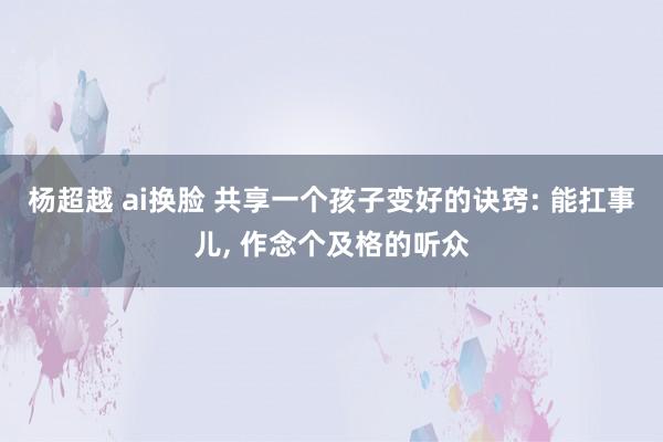 杨超越 ai换脸 共享一个孩子变好的诀窍: 能扛事儿， 作念个及格的听众