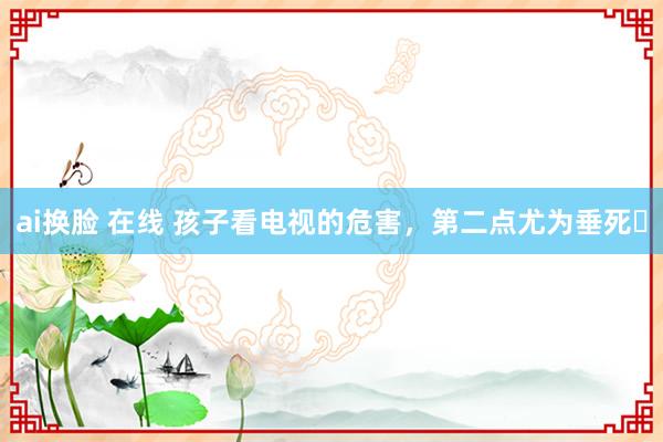 ai换脸 在线 孩子看电视的危害，第二点尤为垂死❗