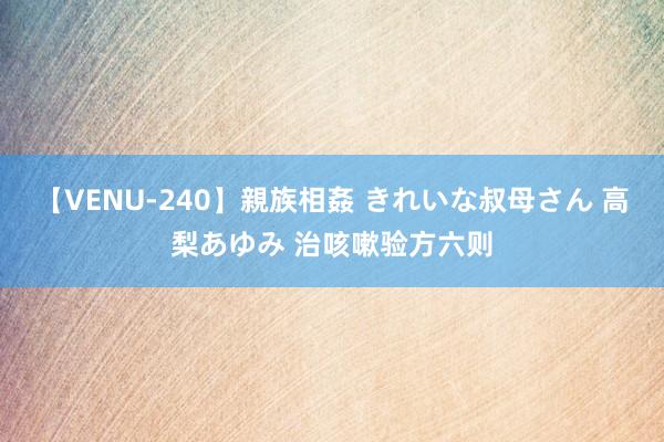 【VENU-240】親族相姦 きれいな叔母さん 高梨あゆみ 治咳嗽验方六则