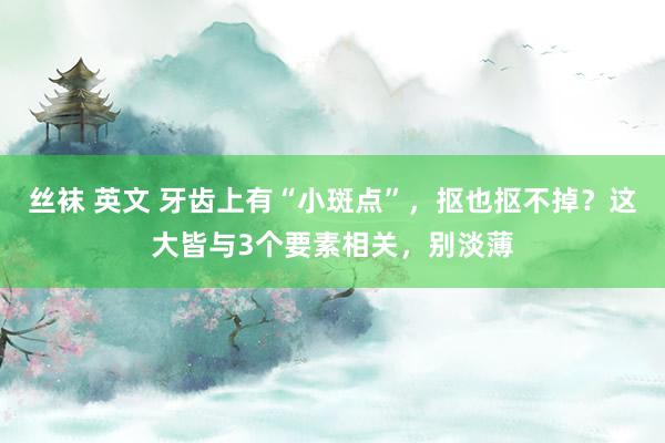 丝袜 英文 牙齿上有“小斑点”，抠也抠不掉？这大皆与3个要素相关，别淡薄