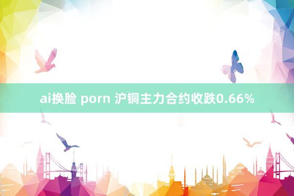 ai换脸 porn 沪铜主力合约收跌0.66%