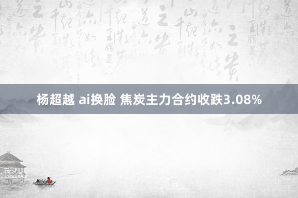 杨超越 ai换脸 焦炭主力合约收跌3.08%